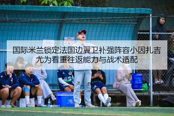 国际米兰锁定法国边翼卫补强阵容小因扎吉尤为看重往返能力与战术适配